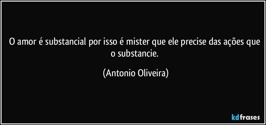 O amor é substancial por isso é mister que ele precise das ações que o substancie. (Antonio Oliveira)