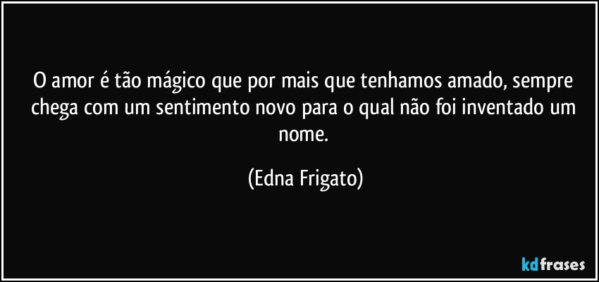 O amor é tão mágico que por mais que tenhamos amado, sempre chega com um sentimento novo para o qual não foi inventado um nome. (Edna Frigato)