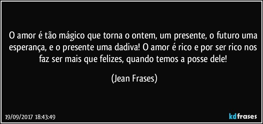 O amor é tão mágico que torna o ontem, um presente, o futuro uma esperança, e o presente uma dadiva! O amor é rico e por ser rico nos faz ser mais que felizes, quando temos a posse dele! (Jean Frases)