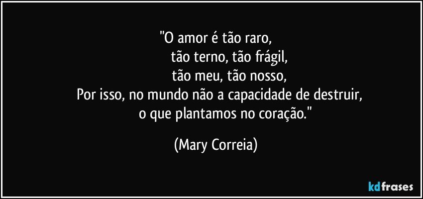 "O amor é tão raro,
                           tão terno, tão frágil,
                           tão meu, tão nosso,
       Por isso, no mundo não a capacidade de destruir,
                      o que plantamos no coração." (Mary Correia)