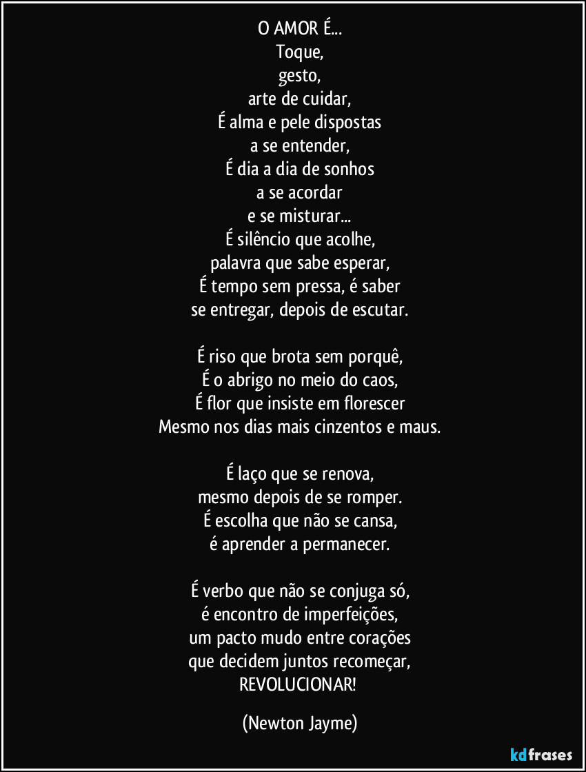 O AMOR É...
Toque,
gesto,
arte de cuidar,
É alma e pele dispostas
a se entender,
É dia a dia de sonhos
a se acordar
e se misturar...
É silêncio que acolhe,
palavra que sabe esperar,
É tempo sem pressa, é saber
se entregar, depois de escutar.
É riso que brota sem porquê,
É o abrigo no meio do caos,
É flor que insiste em florescer
Mesmo nos dias mais cinzentos e maus.
É laço que se renova,
mesmo depois de se romper.
É escolha que não se cansa,
é aprender a permanecer.
É verbo que não se conjuga só,
é encontro de imperfeições,
um pacto mudo entre corações
que decidem juntos recomeçar,
REVOLUCIONAR! (Newton Jayme)