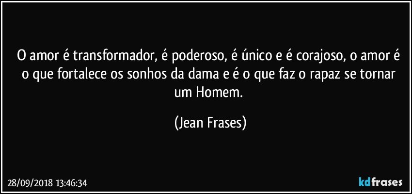 O amor é transformador, é poderoso, é único e é corajoso, o amor é o que fortalece os sonhos da dama e é o que faz o rapaz se tornar um Homem. (Jean Frases)