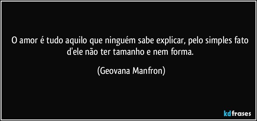 O amor é tudo aquilo que ninguém sabe explicar, pelo simples fato d'ele não ter tamanho e nem forma. (Geovana Manfron)