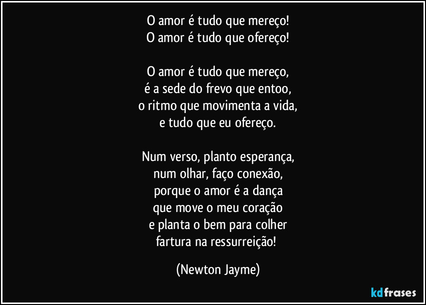 O amor é tudo que mereço!
O amor é tudo que ofereço!

O amor é tudo que mereço,
é a sede do frevo que entoo,
o ritmo que movimenta a vida,
e tudo que eu ofereço.

Num verso, planto esperança,
num olhar, faço conexão,
porque o amor é a dança
que move o meu coração
e planta o bem para colher
fartura na ressurreição! (Newton Jayme)