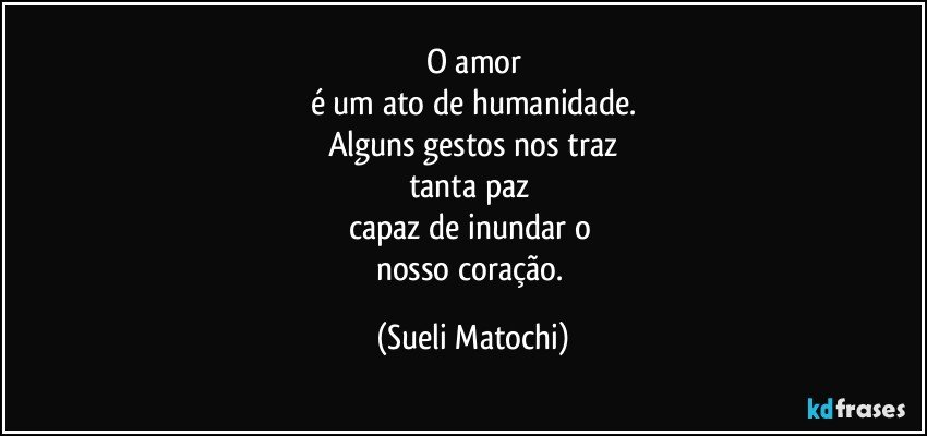 O amor
é um ato de humanidade.
Alguns gestos nos traz
tanta paz 
capaz de inundar o 
nosso coração. (Sueli Matochi)