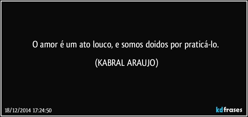 O amor é um ato louco, e somos doidos por praticá-lo. (KABRAL ARAUJO)