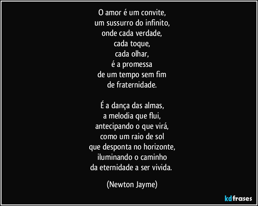 O amor é um convite,
um sussurro do infinito,
onde cada verdade,
cada toque,
cada olhar,
é a promessa
de um tempo sem fim
de fraternidade.

É a dança das almas,
a melodia que flui,
antecipando o que virá,
como um raio de sol
que desponta no horizonte,
iluminando o caminho
da eternidade a ser vivida. (Newton Jayme)