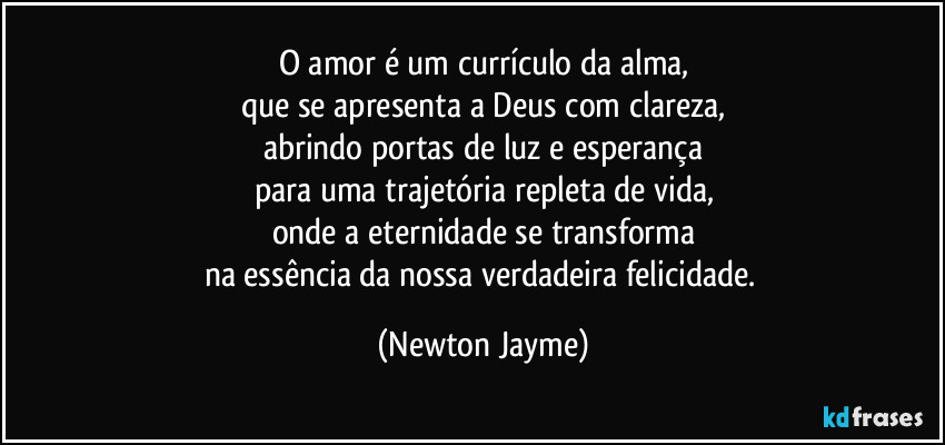 O amor é um currículo da alma,
que se apresenta a Deus com clareza,
abrindo portas de luz e esperança
para uma trajetória repleta de vida,
onde a eternidade se transforma
na essência da nossa verdadeira felicidade. (Newton Jayme)