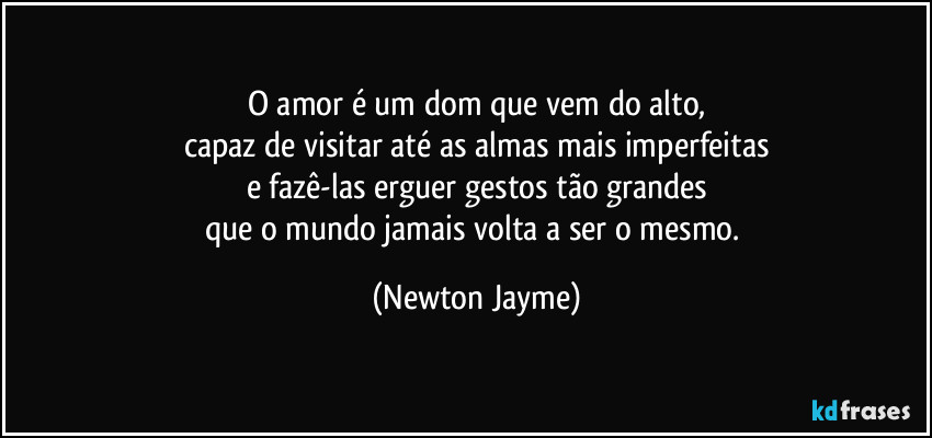 O amor é um dom que vem do alto,
capaz de visitar até as almas mais imperfeitas
e fazê-las erguer gestos tão grandes
que o mundo jamais volta a ser o mesmo. (Newton Jayme)