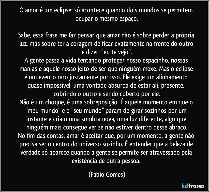 O amor é um eclipse: só acontece quando dois mundos se permitem ocupar o mesmo espaço.
Sabe, essa frase me faz pensar que amar não é sobre perder a própria luz, mas sobre ter a coragem de ficar exatamente na frente do outro e dizer: "eu te vejo".
A gente passa a vida tentando proteger nosso espacinho, nossas manias e aquele nosso jeito de ser que ninguém mexe. Mas o eclipse é um evento raro justamente por isso. Ele exige um alinhamento quase impossível, uma vontade absurda de estar ali, presente, cobrindo o outro e sendo coberto por ele.
Não é um choque, é uma sobreposição. É aquele momento em que o "meu mundo" e o "seu mundo" param de girar sozinhos por um instante e criam uma sombra nova, uma luz diferente, algo que ninguém mais consegue ver se não estiver dentro desse abraço.
No fim das contas, amar é aceitar que, por um momento, a gente não precisa ser o centro do universo sozinho. É entender que a beleza de verdade só aparece quando a gente se permite ser atravessado pela existência de outra pessoa. (Fabio Gomes)