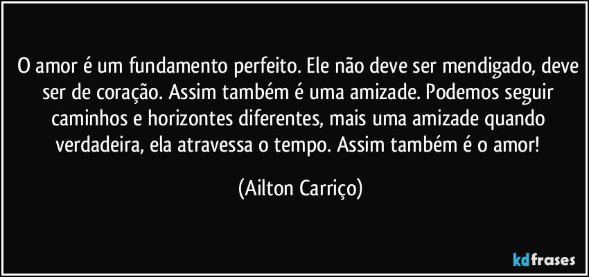 O amor é um fundamento perfeito. Ele não deve ser mendigado, deve ser de coração. Assim também é uma amizade. Podemos seguir caminhos e horizontes diferentes, mais uma amizade quando verdadeira, ela atravessa o tempo. Assim também é o amor! (Ailton Carriço)