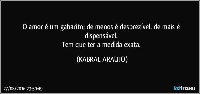 O amor é um gabarito; de menos é desprezível, de mais é dispensável. 
Tem que ter a medida exata. (KABRAL ARAUJO)