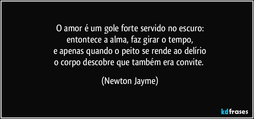 O amor é um gole forte servido no escuro:
entontece a alma, faz girar o tempo,
e apenas quando o peito se rende ao delírio
o corpo descobre que também era convite. (Newton Jayme)