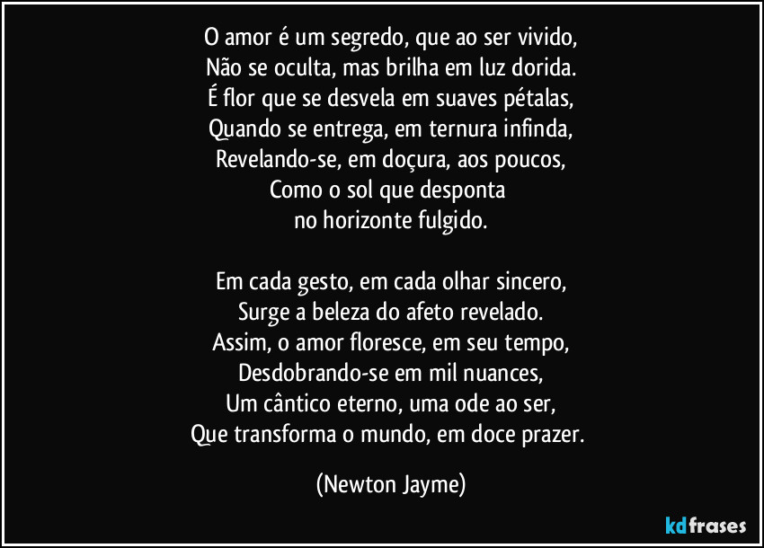 O amor é um segredo, que ao ser vivido,
Não se oculta, mas brilha em luz dorida.
É flor que se desvela em suaves pétalas,
Quando se entrega, em ternura infinda,
Revelando-se, em doçura, aos poucos,
Como o sol que desponta 
no horizonte fulgido.

Em cada gesto, em cada olhar sincero,
Surge a beleza do afeto revelado.
Assim, o amor floresce, em seu tempo,
Desdobrando-se em mil nuances,
Um cântico eterno, uma ode ao ser,
Que transforma o mundo, em doce prazer. (Newton Jayme)