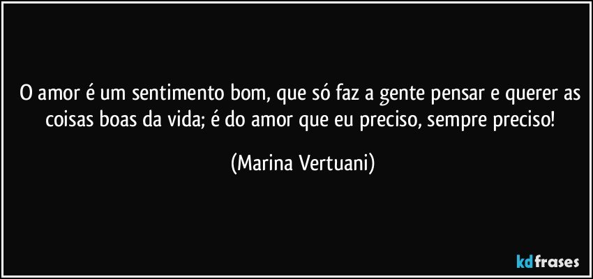 O amor é um sentimento bom, que só faz a gente pensar e querer as coisas boas da vida; é do amor que eu preciso, sempre preciso! (Marina Vertuani)