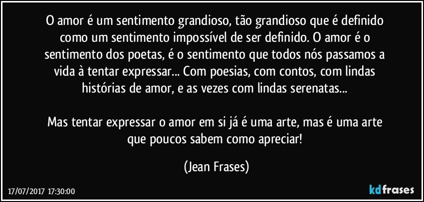 O amor é um sentimento grandioso, tão grandioso que é definido como um sentimento impossível de ser definido. O amor é o sentimento dos poetas, é o sentimento que todos nós passamos a vida à tentar expressar... Com poesias, com contos, com lindas histórias de amor, e as vezes com lindas serenatas... 

Mas tentar expressar o amor em si já é uma arte, mas é uma arte que poucos sabem como apreciar! (Jean Frases)