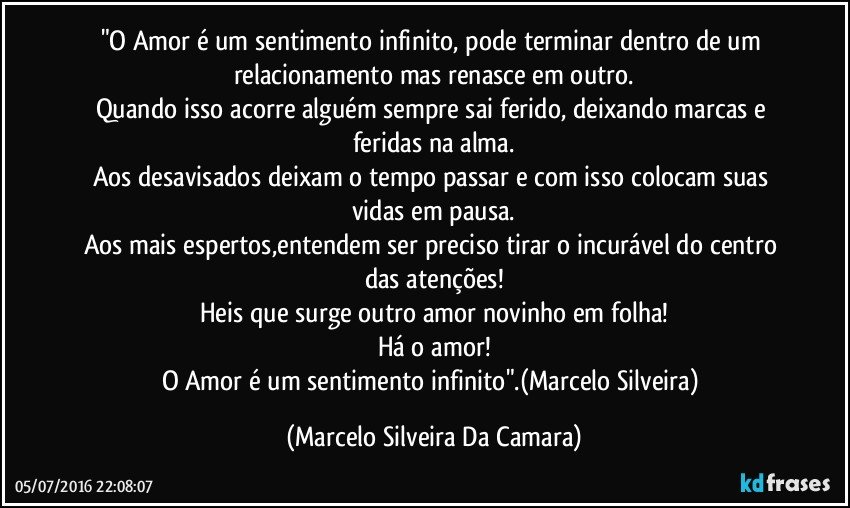 "O Amor é um sentimento infinito, pode terminar dentro de um relacionamento mas renasce em outro.
Quando isso acorre alguém sempre sai ferido, deixando marcas e feridas na alma.
Aos desavisados deixam o tempo passar e com isso colocam suas vidas em pausa.
Aos mais espertos,entendem ser  preciso tirar o incurável do centro das atenções!
Heis que surge outro amor novinho em folha!
Há o amor!
O Amor é um sentimento infinito".(Marcelo Silveira) (Marcelo Silveira Da Camara)