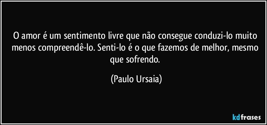 O amor é um sentimento livre que não consegue conduzi-lo muito menos compreendê-lo. Senti-lo é o que fazemos de melhor, mesmo que sofrendo. (Paulo Ursaia)