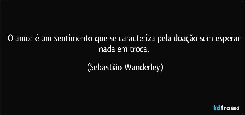 O amor é um sentimento que se caracteriza pela doação sem esperar nada em troca. (Sebastião Wanderley)