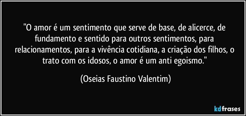 "O amor é um sentimento que serve de base, de alicerce, de fundamento e sentido para outros sentimentos, para relacionamentos, para a vivência cotidiana, a criação dos filhos, o trato com os idosos, o amor é um anti egoismo." (Oseias Faustino Valentim)