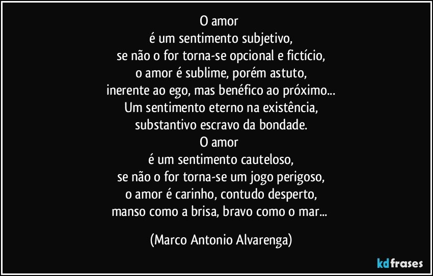 O amor 
é um sentimento subjetivo,
se não o for torna-se opcional e fictício,
o amor é sublime, porém astuto,
inerente ao ego, mas benéfico ao próximo...
Um sentimento eterno na existência,
substantivo escravo da bondade.
O amor 
é um sentimento cauteloso,
se não o for torna-se um jogo perigoso,
o amor é carinho, contudo desperto,
manso como a brisa, bravo como o mar... (Marco Antonio Alvarenga)