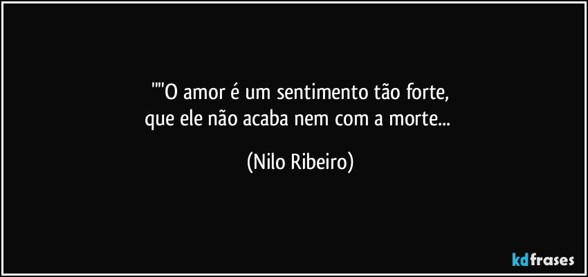 ""O amor é um sentimento tão forte,
que ele não acaba nem com a morte... (Nilo Ribeiro)