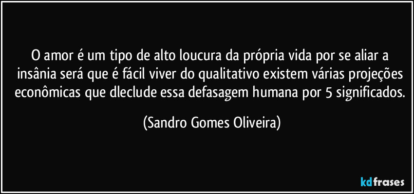 O amor é um tipo de alto loucura da própria vida por se aliar a insânia será que é fácil viver do qualitativo existem várias projeções econômicas que dleclude essa defasagem humana por 5 significados. (Sandro Gomes Oliveira)
