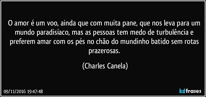 O amor é um voo, ainda que com muita pane, que nos leva para um mundo paradisíaco, mas as pessoas tem medo de turbulência e preferem amar com os pés no chão do mundinho batido sem rotas prazerosas. (Charles Canela)