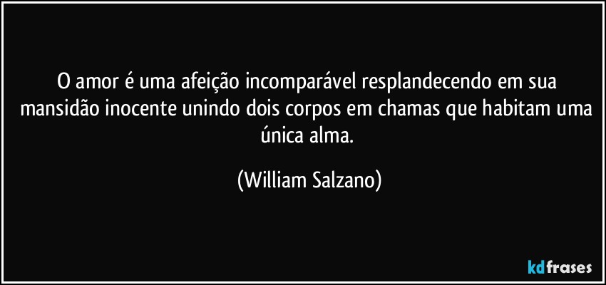 O amor é uma afeição incomparável resplandecendo em sua mansidão inocente unindo dois corpos em chamas que habitam uma única alma. (William Salzano)