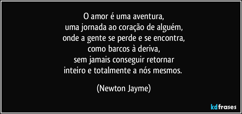 O amor é uma aventura,
uma jornada ao coração de alguém,
onde a gente se perde e se encontra,
como barcos à deriva,
sem jamais conseguir retornar
inteiro e totalmente a nós mesmos. (Newton Jayme)