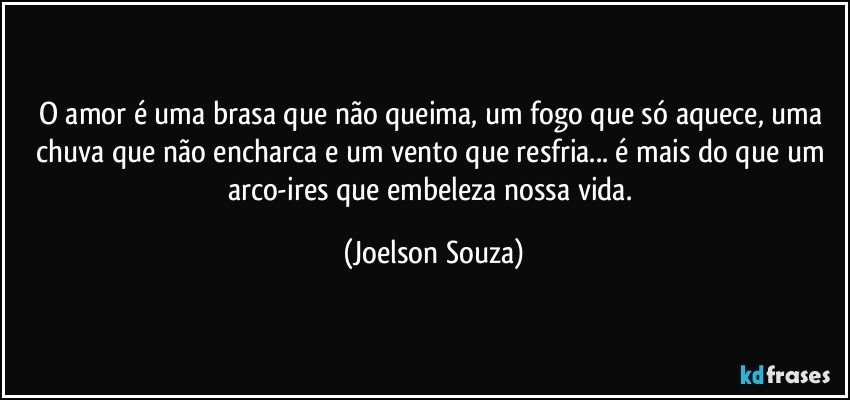 O amor é uma brasa que não queima, um fogo que só aquece, uma chuva que não encharca e um vento que resfria... é mais do que um arco-ires que embeleza nossa vida. (Joelson Souza)