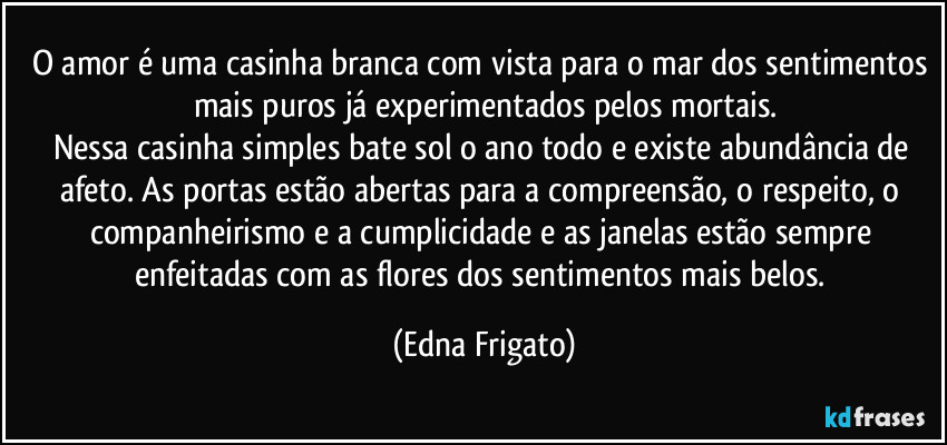 O amor é uma casinha branca com vista para o mar dos sentimentos mais puros já experimentados pelos mortais.
Nessa casinha simples bate sol o ano todo e existe abundância de afeto. As portas estão  abertas para a compreensão, o respeito, o companheirismo e a cumplicidade e as janelas estão sempre enfeitadas com as flores dos sentimentos mais belos. (Edna Frigato)