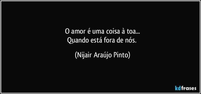 O amor é uma coisa à toa...
Quando está fora de nós. (Nijair Araújo Pinto)