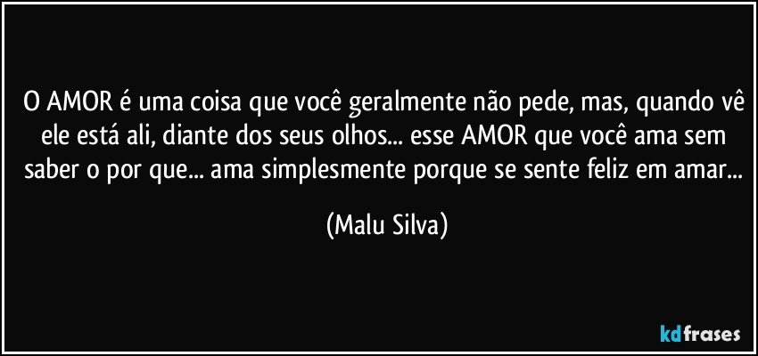 O AMOR é uma coisa que você geralmente não pede, mas, quando vê ele está ali, diante dos seus olhos... esse AMOR que você ama sem saber o por que... ama simplesmente porque se sente feliz em amar... (Malu Silva)