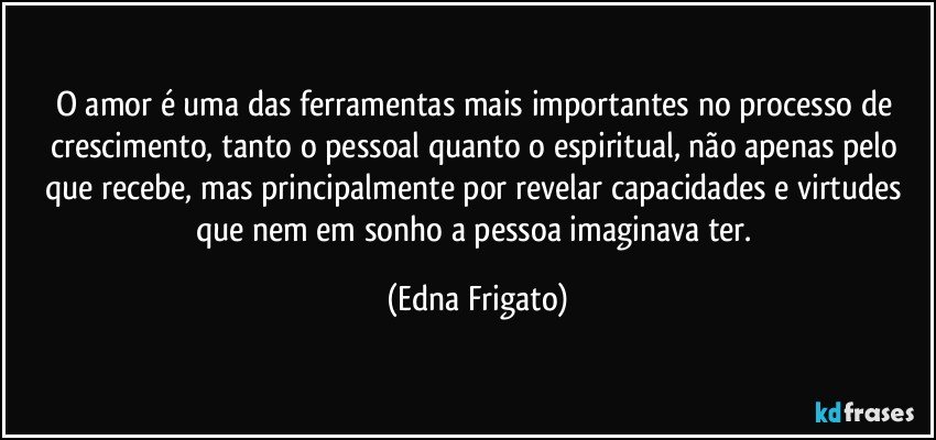 O amor é uma das ferramentas mais importantes no processo de crescimento, tanto o pessoal quanto o espiritual, não apenas pelo que recebe, mas principalmente por revelar capacidades e virtudes que nem em sonho a pessoa imaginava ter. (Edna Frigato)