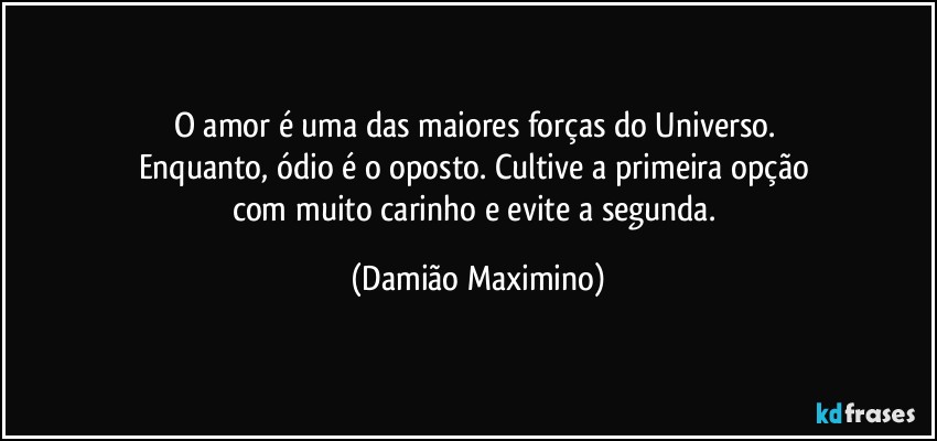 O amor é uma das maiores forças do Universo. 
Enquanto, ódio é o oposto. Cultive a primeira opção 
com muito carinho e evite a segunda. (Damião Maximino)