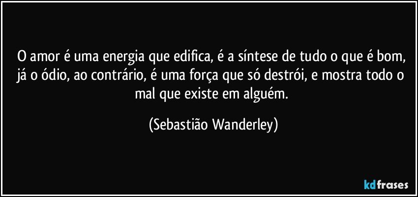 O amor é uma energia que edifica, é a síntese de tudo o que é bom, já o ódio, ao contrário, é uma força que só destrói, e mostra todo o mal que existe em alguém. (Sebastião Wanderley)