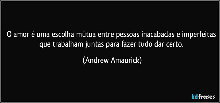 O amor é uma escolha mútua entre pessoas inacabadas e imperfeitas que trabalham juntas para fazer tudo dar certo. (Andrew Amaurick)