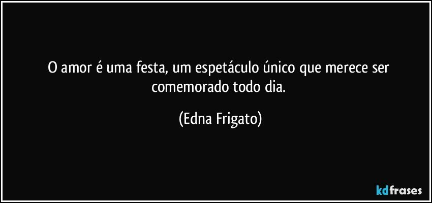 O amor é uma festa, um espetáculo único que merece ser comemorado todo dia. (Edna Frigato)