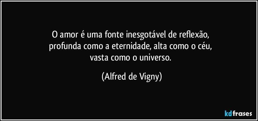 O amor é uma fonte inesgotável de reflexão, 
profunda como a eternidade, alta como o céu, 
vasta como o universo. (Alfred de Vigny)