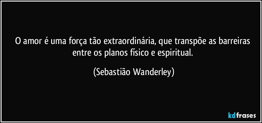 O amor é uma força tão extraordinária, que transpõe as barreiras entre os planos físico e espiritual. (Sebastião Wanderley)