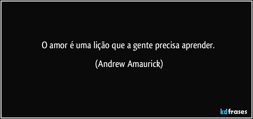 O amor é uma lição que a gente precisa aprender. (Andrew Amaurick)