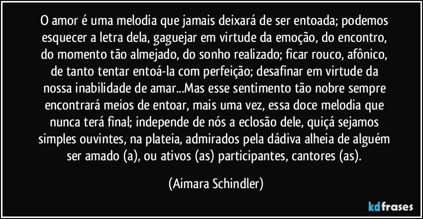 O amor é uma melodia que jamais deixará de ser entoada; podemos esquecer a letra dela,  gaguejar em virtude da emoção, do encontro, do momento tão almejado, do sonho realizado; ficar rouco, afônico, de tanto tentar entoá-la com perfeição;  desafinar em virtude da nossa inabilidade de amar...Mas  esse sentimento tão nobre sempre encontrará meios de entoar, mais uma vez, essa doce melodia que nunca terá final;  independe de nós a eclosão dele, quiçá sejamos simples ouvintes, na plateia, admirados pela dádiva alheia de alguém ser amado (a), ou ativos (as)  participantes, cantores (as). (Aimara Schindler)