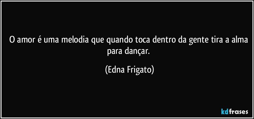 O amor é uma melodia que quando toca dentro da gente tira a alma para dançar. (Edna Frigato)