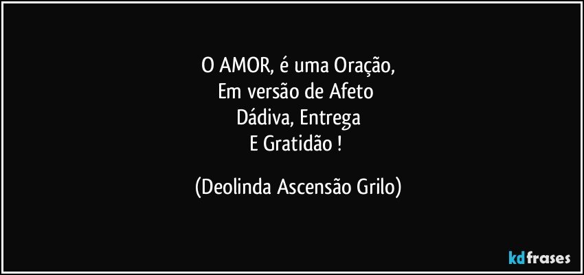 O AMOR, é uma Oração,
Em versão de Afeto 
Dádiva, Entrega
E Gratidão ! (Deolinda Ascensão Grilo)