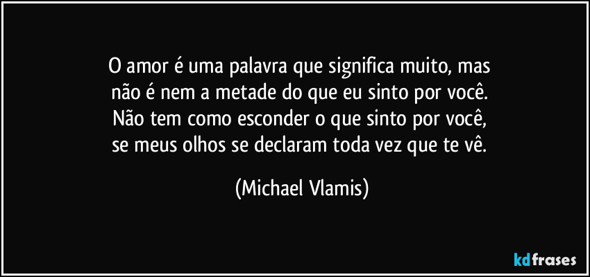 O amor é uma palavra que significa muito, mas 
não é nem a metade do que eu sinto por você. 
Não tem como esconder o que sinto por você, 
se meus olhos se declaram toda vez que te vê. (Michael Vlamis)