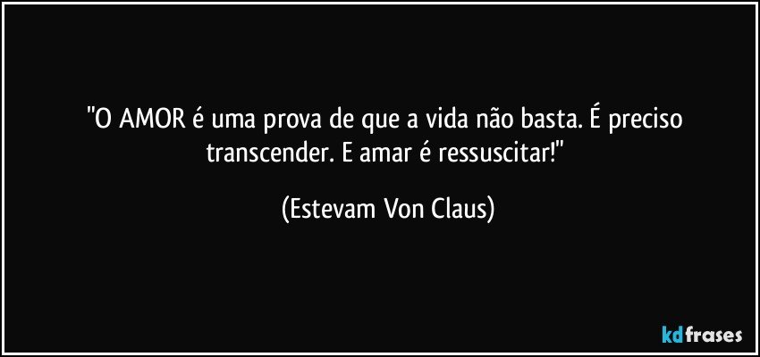 "O AMOR é uma prova de que a vida não basta. É preciso transcender. E amar é ressuscitar!" (Estevam Von Claus)