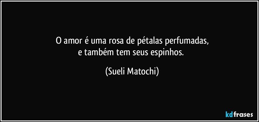 O amor é uma rosa de pétalas perfumadas,
e também tem seus espinhos. (Sueli Matochi)