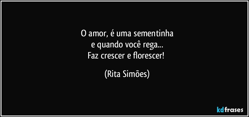 O amor, é uma sementinha
e quando você rega...
Faz crescer e florescer! (Rita Simões)