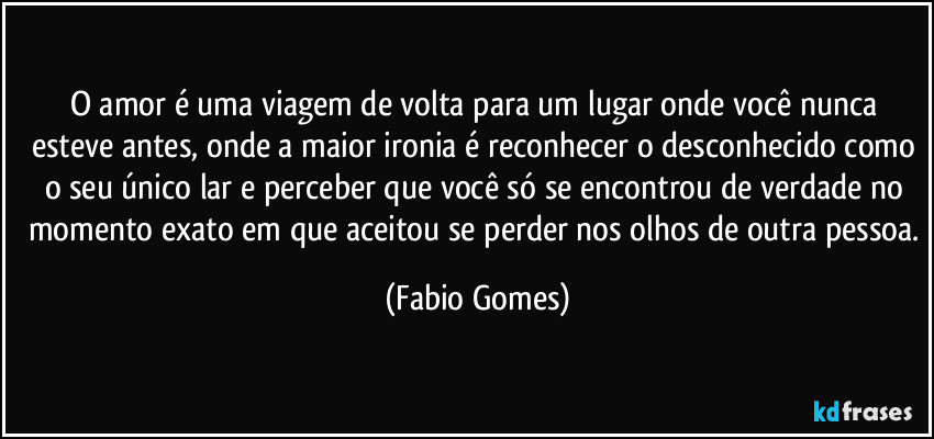 O amor é uma viagem de volta para um lugar onde você nunca esteve antes, onde a maior ironia é reconhecer o desconhecido como o seu único lar e perceber que você só se encontrou de verdade no momento exato em que aceitou se perder nos olhos de outra pessoa. (Fabio Gomes)